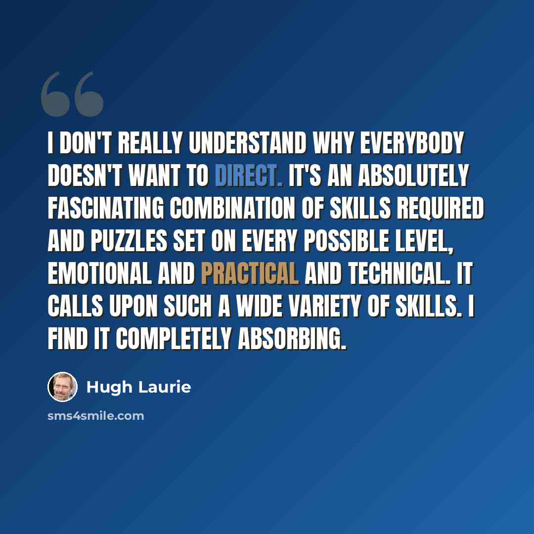 “I don't really understand why everybody doesn't want to direct. It's an absolutely fascinating combination of skills required and puzzles set on every possible level, emotional and practical and technical. It calls upon such a wide variety of skills. I find it completely absorbing.” quote by Hugh Laurie