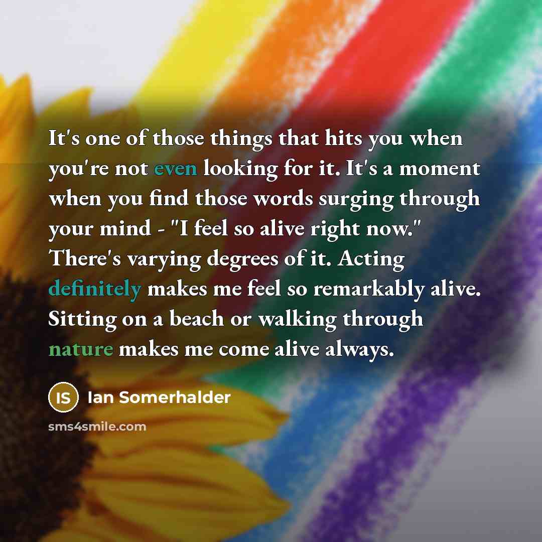 “It's one of those things that hits you when you're not even looking for it. It's a moment when you find those words surging through your mind - "I feel so alive right now." There's varying degrees of it. Acting definitely makes me feel so remarkably alive. Sitting on a beach or walking through…” quote by Ian Somerhalder