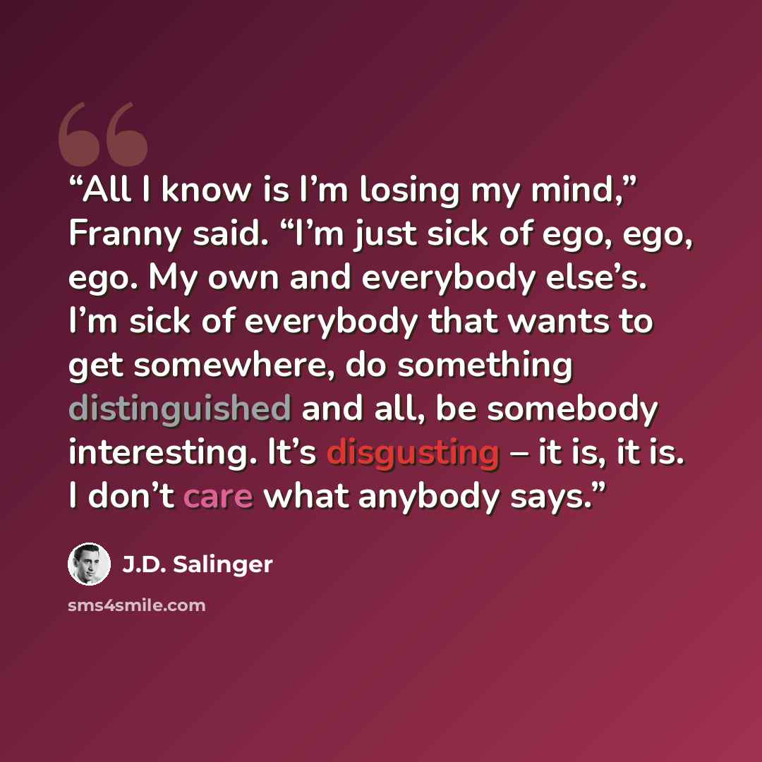 “All I know is I’m losing my mind,” Franny said. “I’m just sick of ego, ego, ego. My own and everybody else’s. I’m sick of everybody that wants to get somewhere, do something distinguished and all, be somebody interesting. It’s disgusting – it is, it is. I don’t care what anybody says.” quote by J.D. Salinger