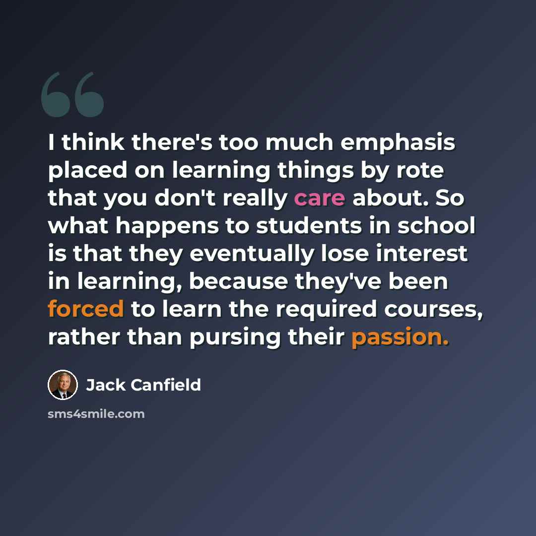 “I think there's too much emphasis placed on learning things by rote that you don't really care about. So what happens to students in school is that they eventually lose interest in learning, because they've been forced to learn the required courses, rather than pursing their passion.” quote by Jack Canfield