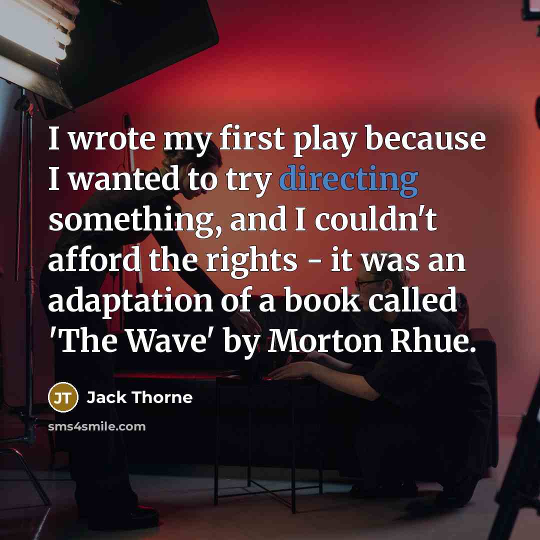 “I wrote my first play because I wanted to try directing something, and I couldn't afford the rights - it was an adaptation of a book called 'The Wave' by Morton Rhue.” quote by Jack Thorne