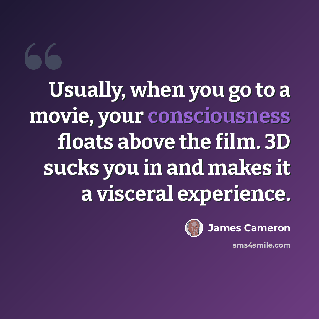 “Usually, when you go to a movie, your consciousness floats above the film. 3D sucks you in and makes it a visceral experience.” quote by James Cameron