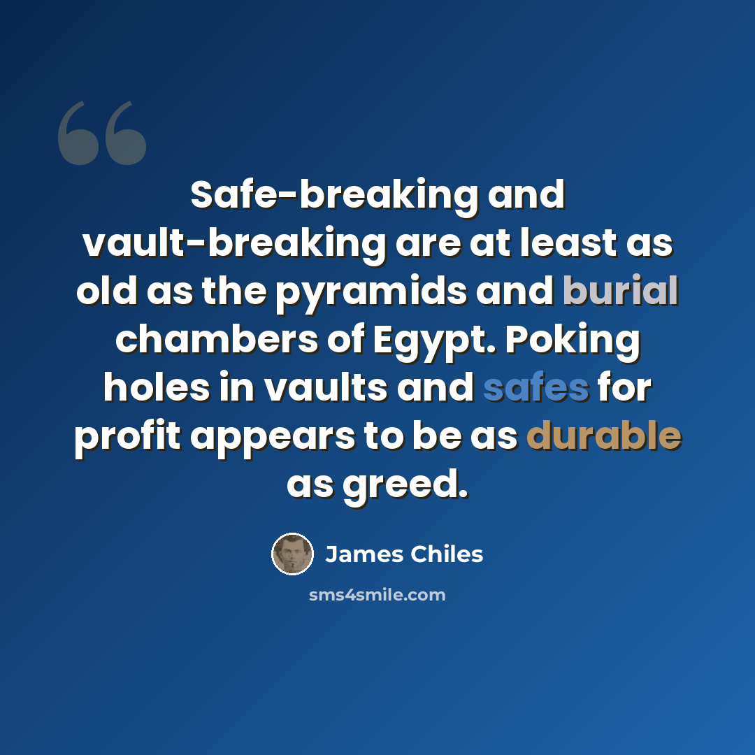 “Safe-breaking and vault-breaking are at least as old as the pyramids and burial chambers of Egypt. Poking holes in vaults and safes for profit appears to be as durable as greed.” quote by James Chiles