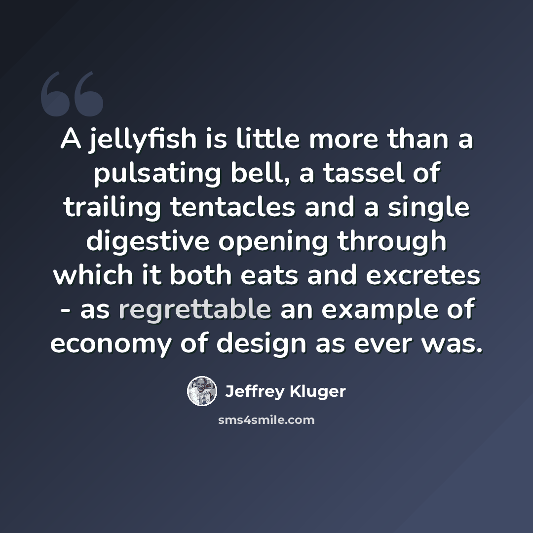 “A jellyfish is little more than a pulsating bell, a tassel of trailing tentacles and a single digestive opening through which it both eats and excretes - as regrettable an example of economy of design as ever was.” quote by Jeffrey Kluger
