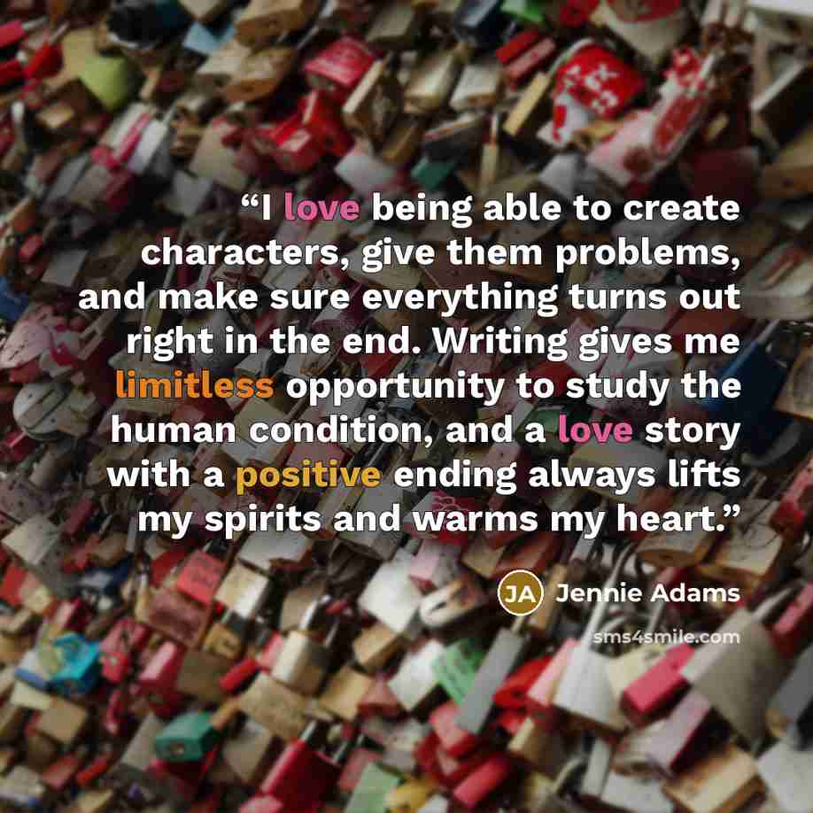 “I love being able to create characters, give them problems, and make sure everything turns out right in the end. Writing gives me limitless opportunity to study the human condition, and a love story with a positive ending always lifts my spirits and warms my heart.” quote by Jennie Adams