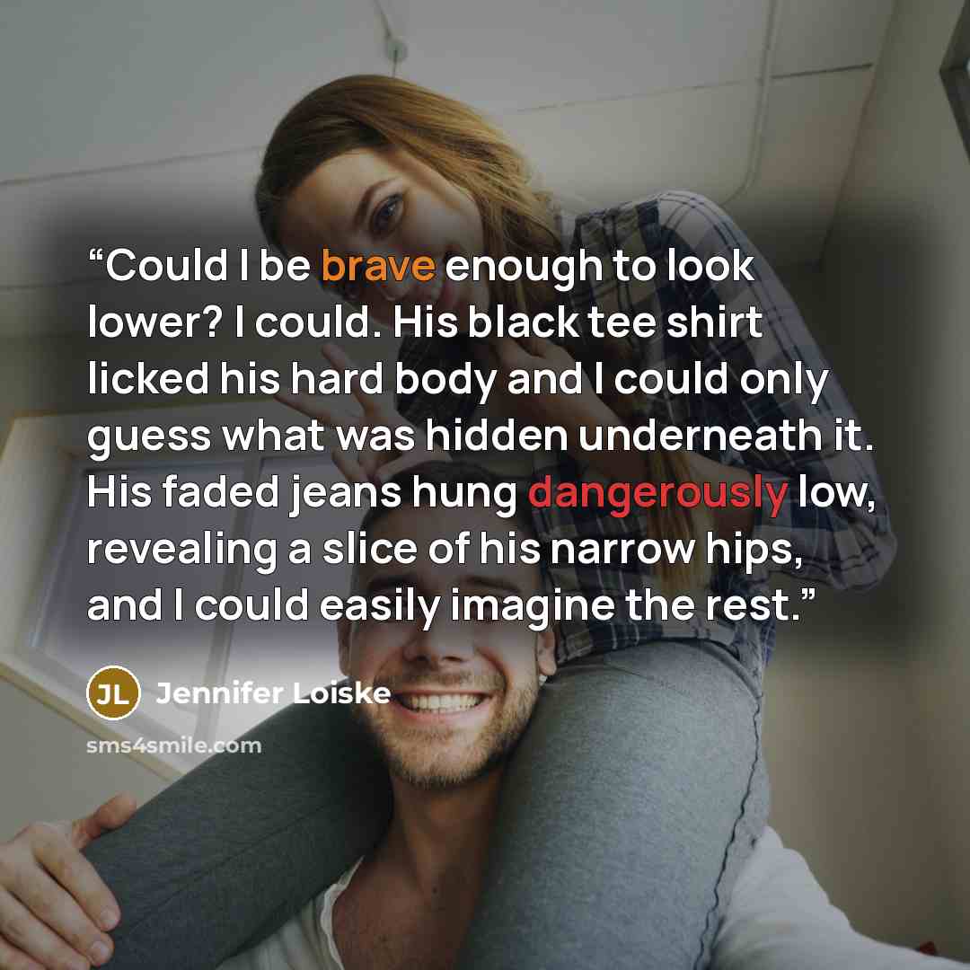 “Could I be brave enough to look lower? I could. His black tee shirt licked his hard body and I could only guess what was hidden underneath it. His faded jeans hung dangerously low, revealing a slice of his narrow hips, and I could easily imagine the rest.” quote by Jennifer Loiske