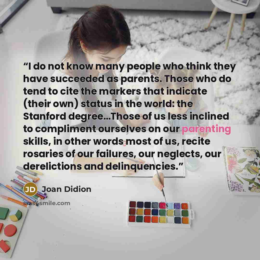 “I do not know many people who think they have succeeded as parents. Those who do tend to cite the markers that indicate (their own) status in the world: the Stanford degree…Those of us less inclined to compliment ourselves on our parenting skills, in other words most of us, recite rosaries of our…” quote by Joan Didion