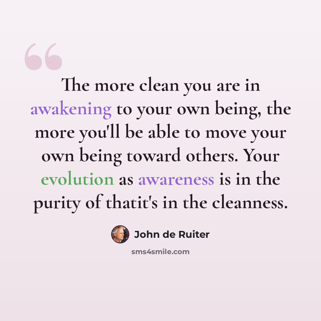 “The more clean you are in awakening to your own being, the more you'll be able to move your own being toward others. Your evolution as awareness is in the purity of thatit's in the cleanness.” quote by John de Ruiter