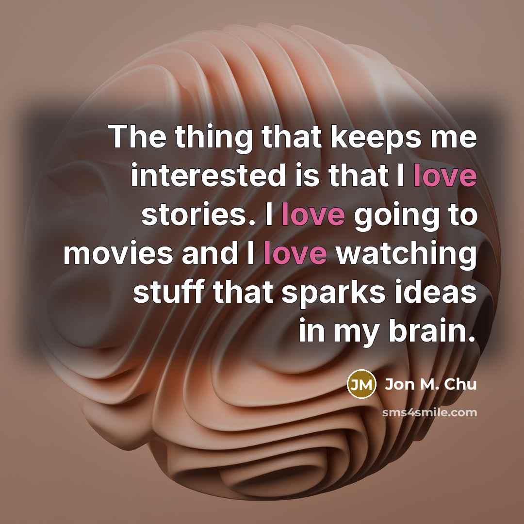 “The thing that keeps me interested is that I love stories. I love going to movies and I love watching stuff that sparks ideas in my brain.” quote by Jon M. Chu