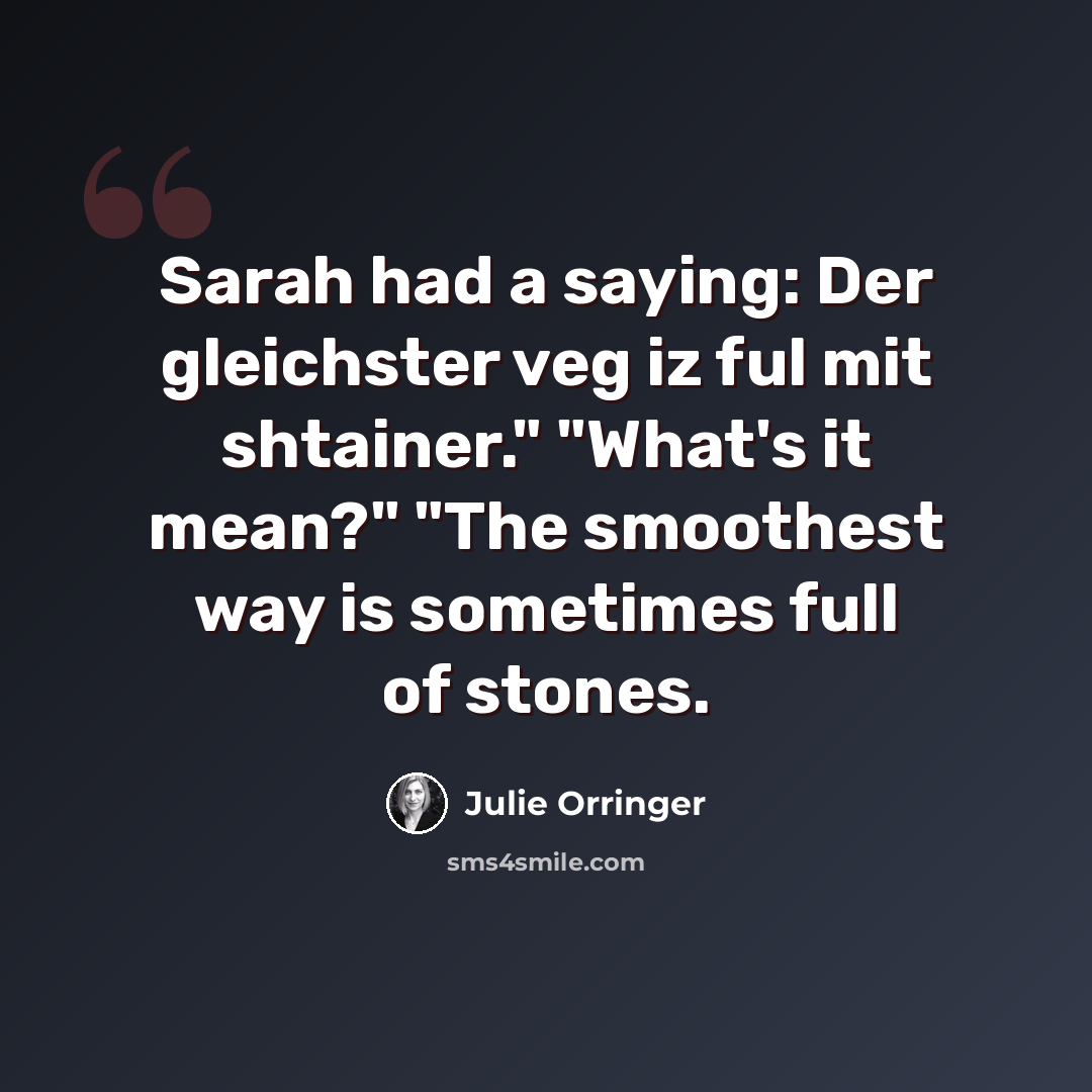 “Sarah had a saying: Der gleichster veg iz ful mit shtainer." "What's it mean?" "The smoothest way is sometimes full of stones.” quote by Julie Orringer