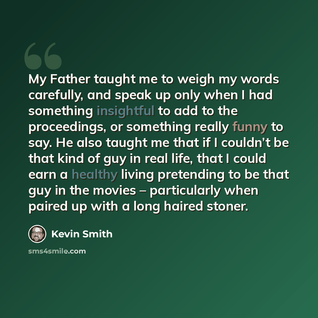“My Father taught me to weigh my words carefully, and speak up only when I had something insightful to add to the proceedings, or something really funny to say. He also taught me that if I couldn’t be that kind of guy in real life, that I could earn a healthy living pretending to be that guy in the…” quote by Kevin Smith