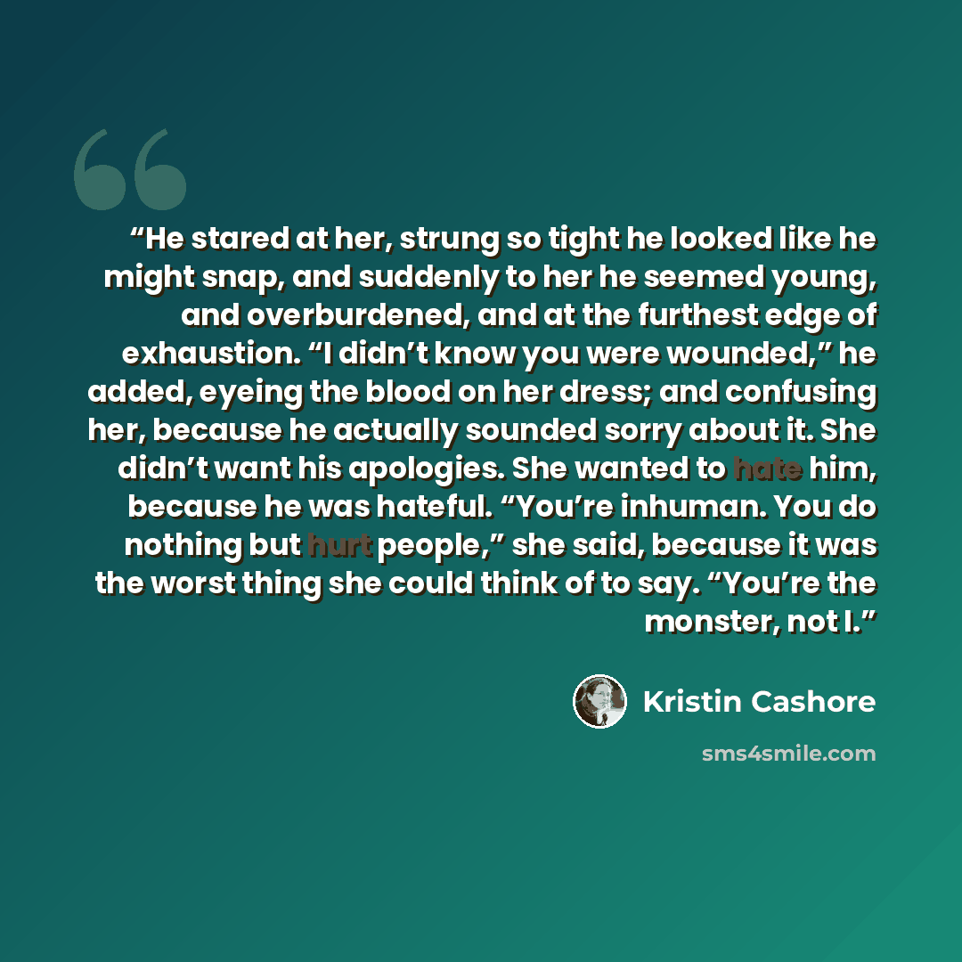 “He stared at her, strung so tight he looked like he might snap, and suddenly to her he seemed young, and overburdened, and at the furthest edge of exhaustion. “I didn’t know you were wounded,” he added, eyeing the blood on her dress; and confusing her, because he actually sounded sorry about it…” quote by Kristin Cashore