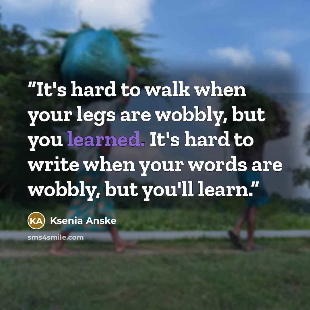 “It's hard to walk when your legs are wobbly, but you learned. It's hard to write when your words are wobbly, but you'll learn.” quote by Ksenia Anske
