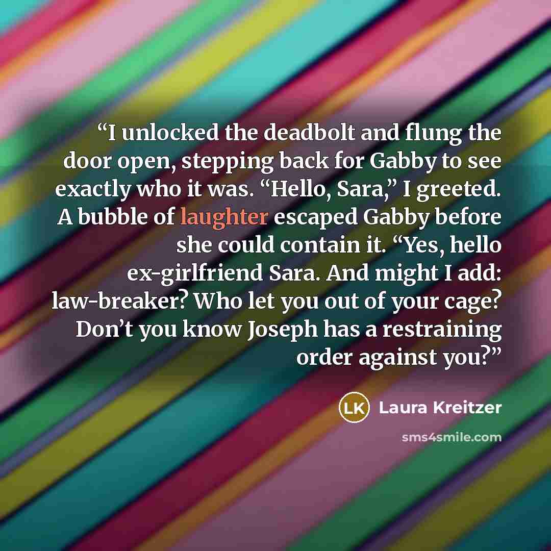 “I unlocked the deadbolt and flung the door open, stepping back for Gabby to see exactly who it was. “Hello, Sara,” I greeted. A bubble of laughter escaped Gabby before she could contain it. “Yes, hello ex-girlfriend Sara. And might I add: law-breaker? Who let you out of your cage? Don’t you know…” quote by Laura Kreitzer