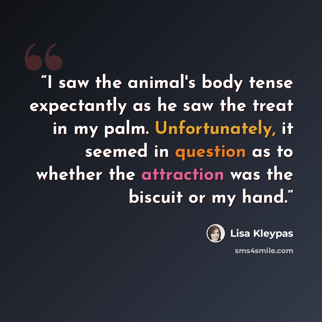 “I saw the animal's body tense expectantly as he saw the treat in my palm. Unfortunately, it seemed in question as to whether the attraction was the biscuit or my hand.” quote by Lisa Kleypas