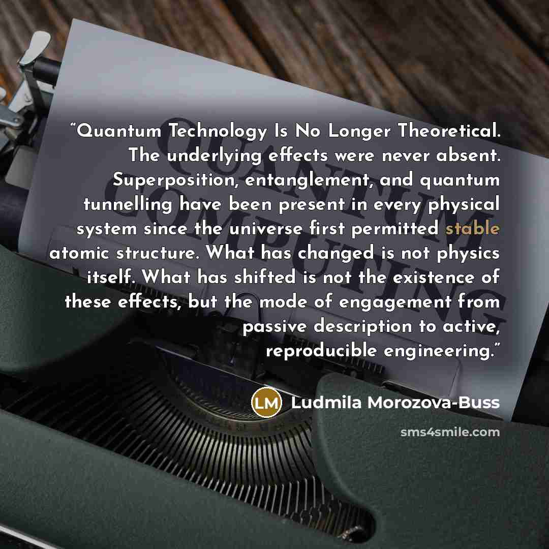 “Quantum Technology Is No Longer Theoretical. The underlying effects were never absent. Superposition, entanglement, and quantum tunnelling have been present in every physical system since the universe first permitted stable atomic structure. What has changed is not physics itself. What has shifted…” quote by Ludmila Morozova-Buss