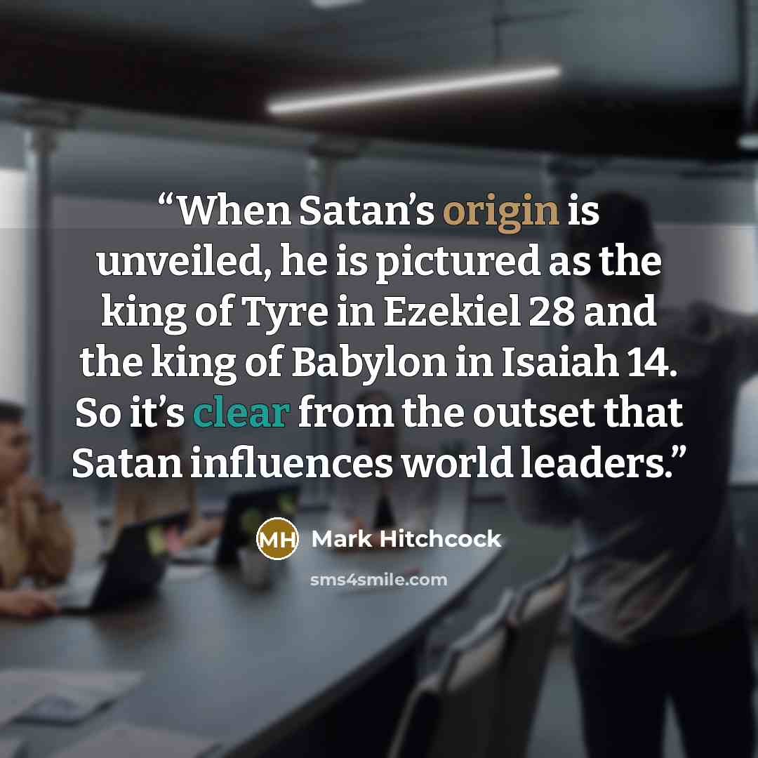 “When Satan’s origin is unveiled, he is pictured as the king of Tyre in Ezekiel 28 and the king of Babylon in Isaiah 14. So it’s clear from the outset that Satan influences world leaders.” quote by Mark Hitchcock