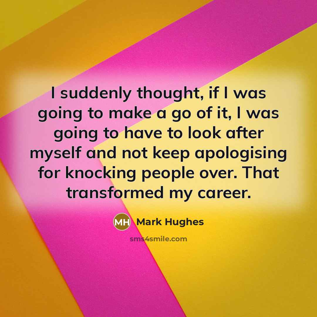 “I suddenly thought, if I was going to make a go of it, I was going to have to look after myself and not keep apologising for knocking people over. That transformed my career.” quote by Mark Hughes