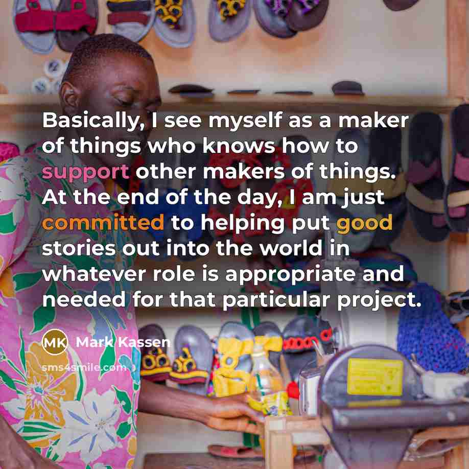 “Basically, I see myself as a maker of things who knows how to support other makers of things. At the end of the day, I am just committed to helping put good stories out into the world in whatever role is appropriate and needed for that particular project.” quote by Mark Kassen