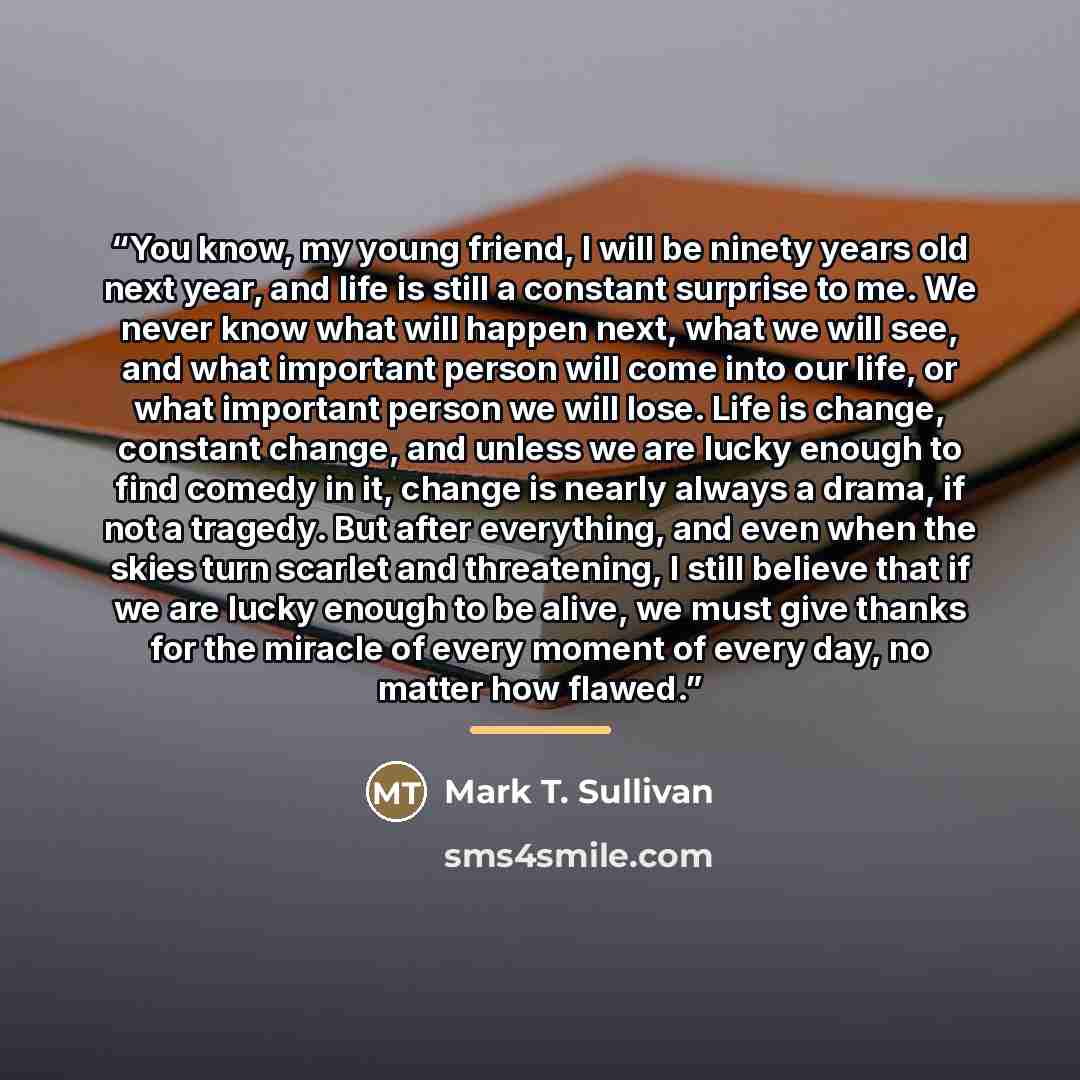 “You know, my young friend, I will be ninety years old next year, and life is still a constant surprise to me. We never know what will happen next, what we will see, and what important person will come into our life, or what important person we will lose. Life is change, constant change, and unless…” quote by Mark T. Sullivan
