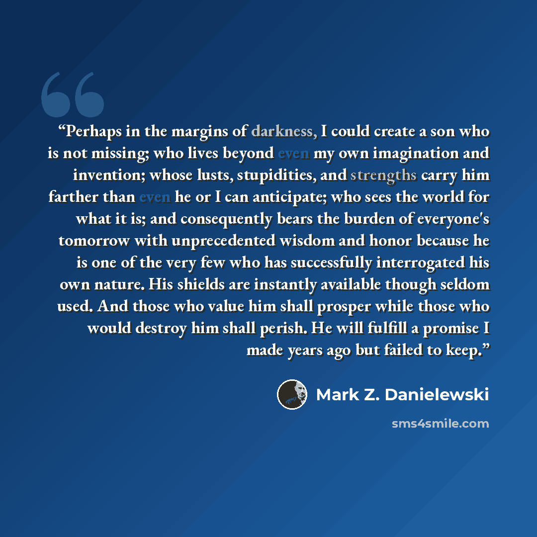 “Perhaps in the margins of darkness, I could create a son who is not missing; who lives beyond even my own imagination and invention; whose lusts, stupidities, and strengths carry him farther than even he or I can anticipate; who sees the world for what it is; and consequently bears the burden of…” quote by Mark Z. Danielewski