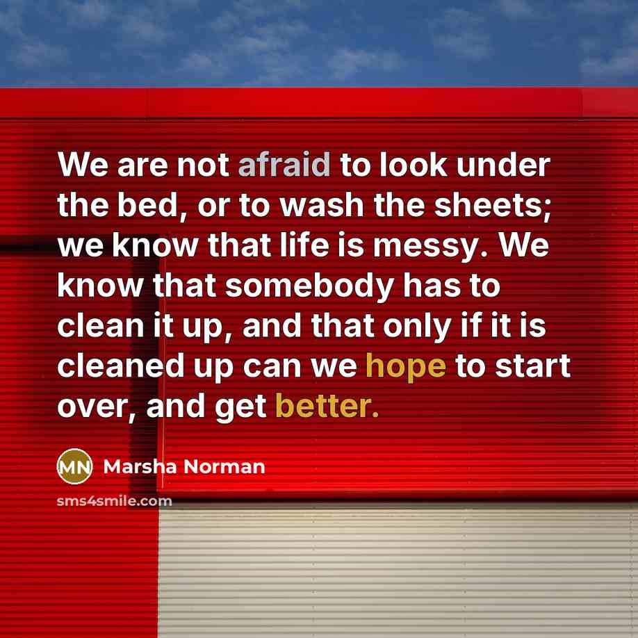 “We are not afraid to look under the bed, or to wash the sheets; we know that life is messy. We know that somebody has to clean it up, and that only if it is cleaned up can we hope to start over, and get better.” quote by Marsha Norman