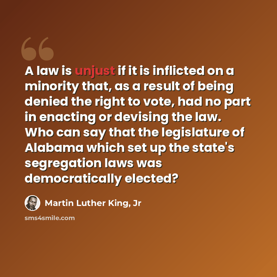 “A law is unjust if it is inflicted on a minority that, as a result of being denied the right to vote, had no part in enacting or devising the law. Who can say that the legislature of Alabama which set up the state's segregation laws was democratically elected?” quote by Martin Luther King, Jr