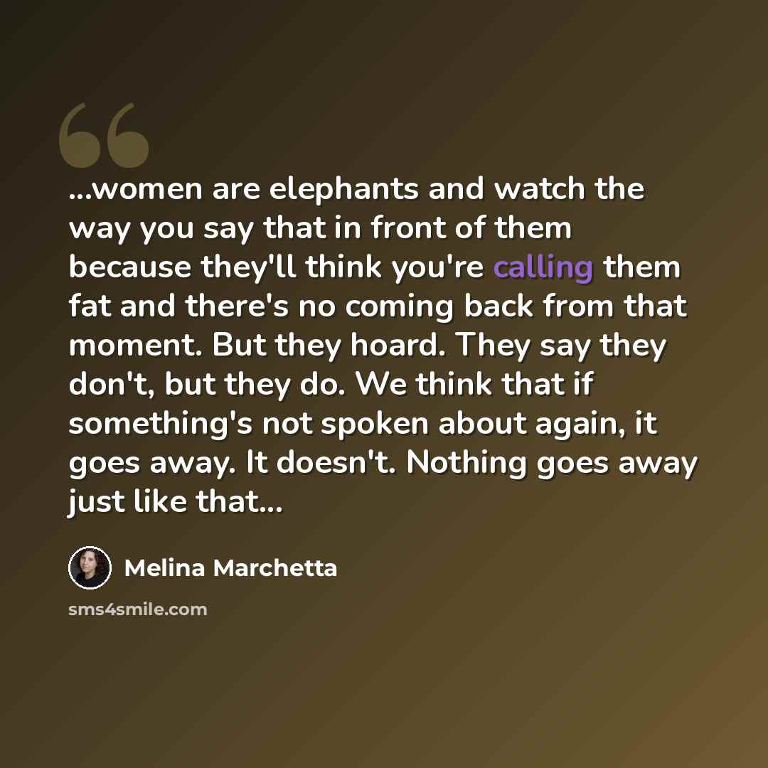 “...women are elephants and watch the way you say that in front of them because they'll think you're calling them fat and there's no coming back from that moment. But they hoard. They say they don't, but they do. We think that if something's not spoken about again, it goes away. It doesn't. Nothing…” quote by Melina Marchetta