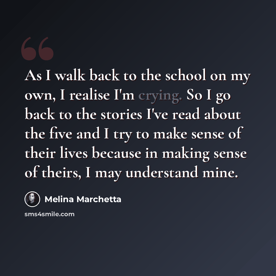 “As I walk back to the school on my own, I realise I'm crying. So I go back to the stories I've read about the five and I try to make sense of their lives because in making sense of theirs, I may understand mine.” quote by Melina Marchetta