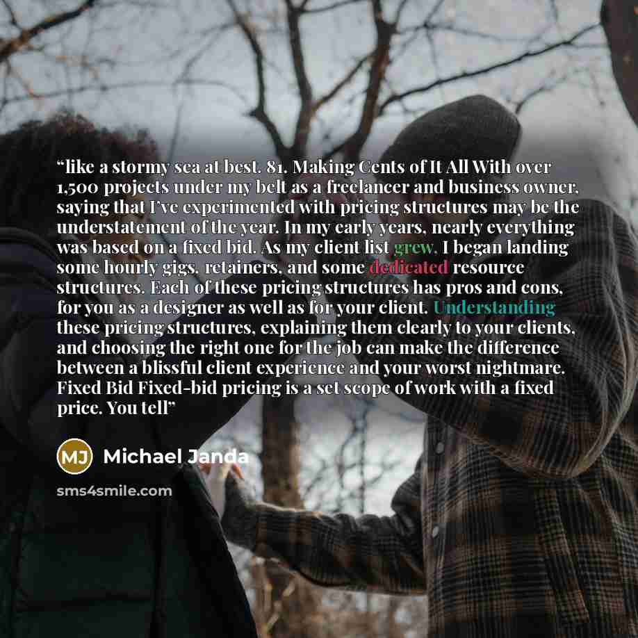 “like a stormy sea at best. 81. Making Cents of It All With over 1,500 projects under my belt as a freelancer and business owner, saying that I’ve experimented with pricing structures may be the understatement of the year. In my early years, nearly everything was based on a fixed bid. As my client…” quote by Michael Janda