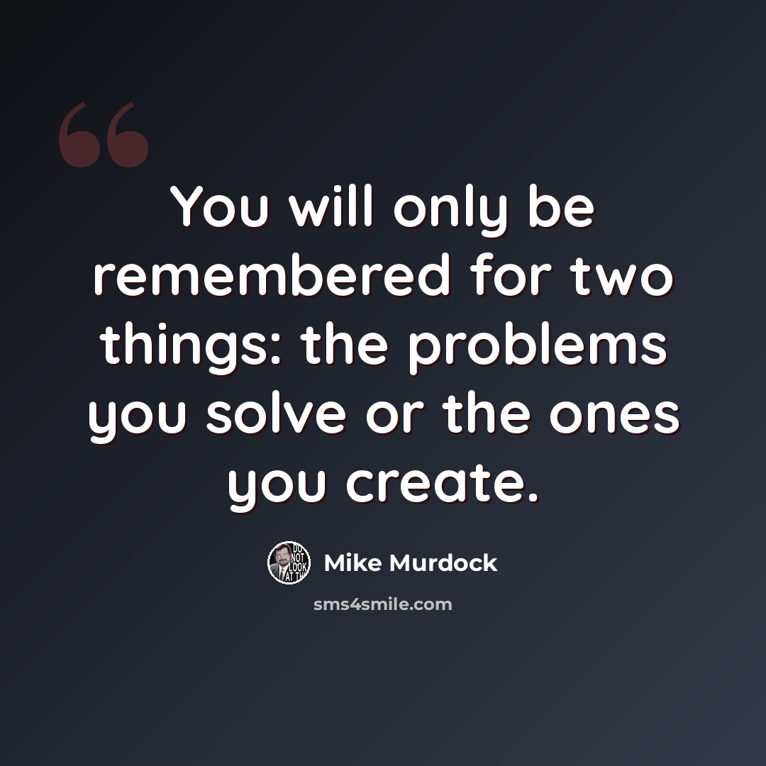 “You will only be remembered for two things: the problems you solve or the ones you create.” quote by Mike Murdock