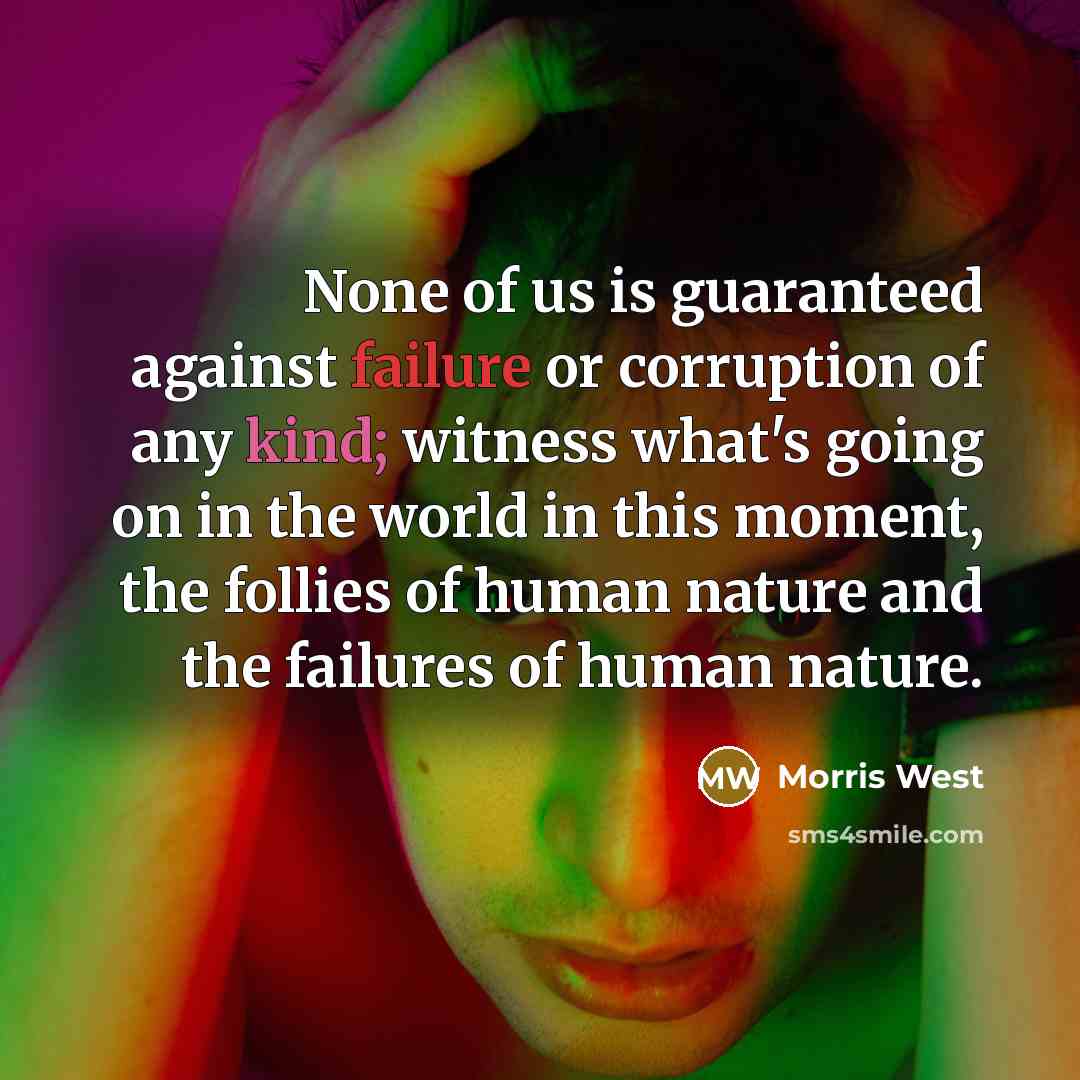 “None of us is guaranteed against failure or corruption of any kind; witness what's going on in the world in this moment, the follies of human nature and the failures of human nature.” quote by Morris West