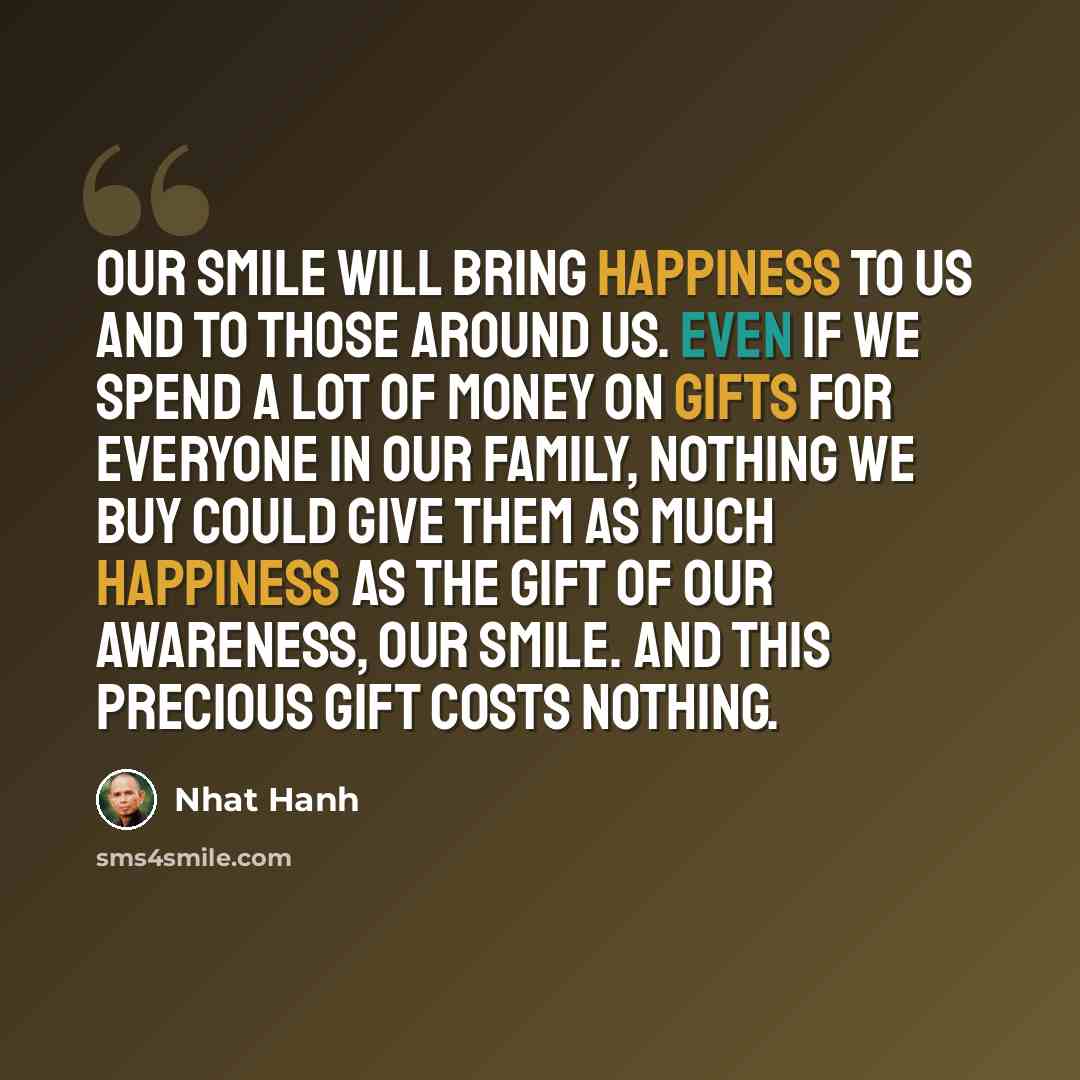 “Our smile will bring happiness to us and to those around us. Even if we spend a lot of money on gifts for everyone in our family, nothing we buy could give them as much happiness as the gift of our awareness, our smile. And this precious gift costs nothing.” quote by Nhat Hanh