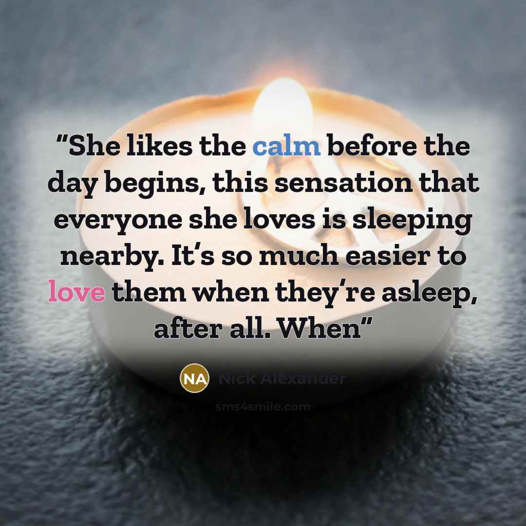 “She likes the calm before the day begins, this sensation that everyone she loves is sleeping nearby. It’s so much easier to love them when they’re asleep, after all. When” quote by Nick Alexander