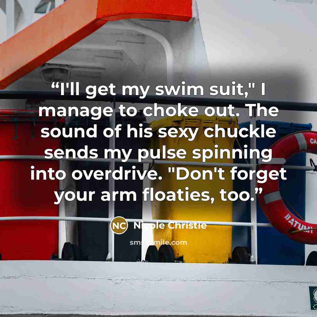 “I'll get my swim suit," I manage to choke out. The sound of his sexy chuckle sends my pulse spinning into overdrive. "Don't forget your arm floaties, too.” quote by Nicole Christie