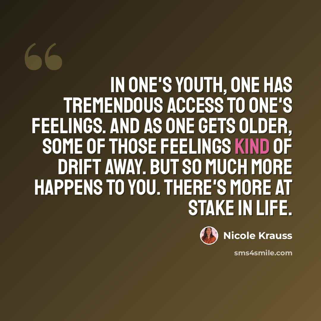 “In one's youth, one has tremendous access to one's feelings. And as one gets older, some of those feelings kind of drift away. But so much more happens to you. There's more at stake in life.” quote by Nicole Krauss