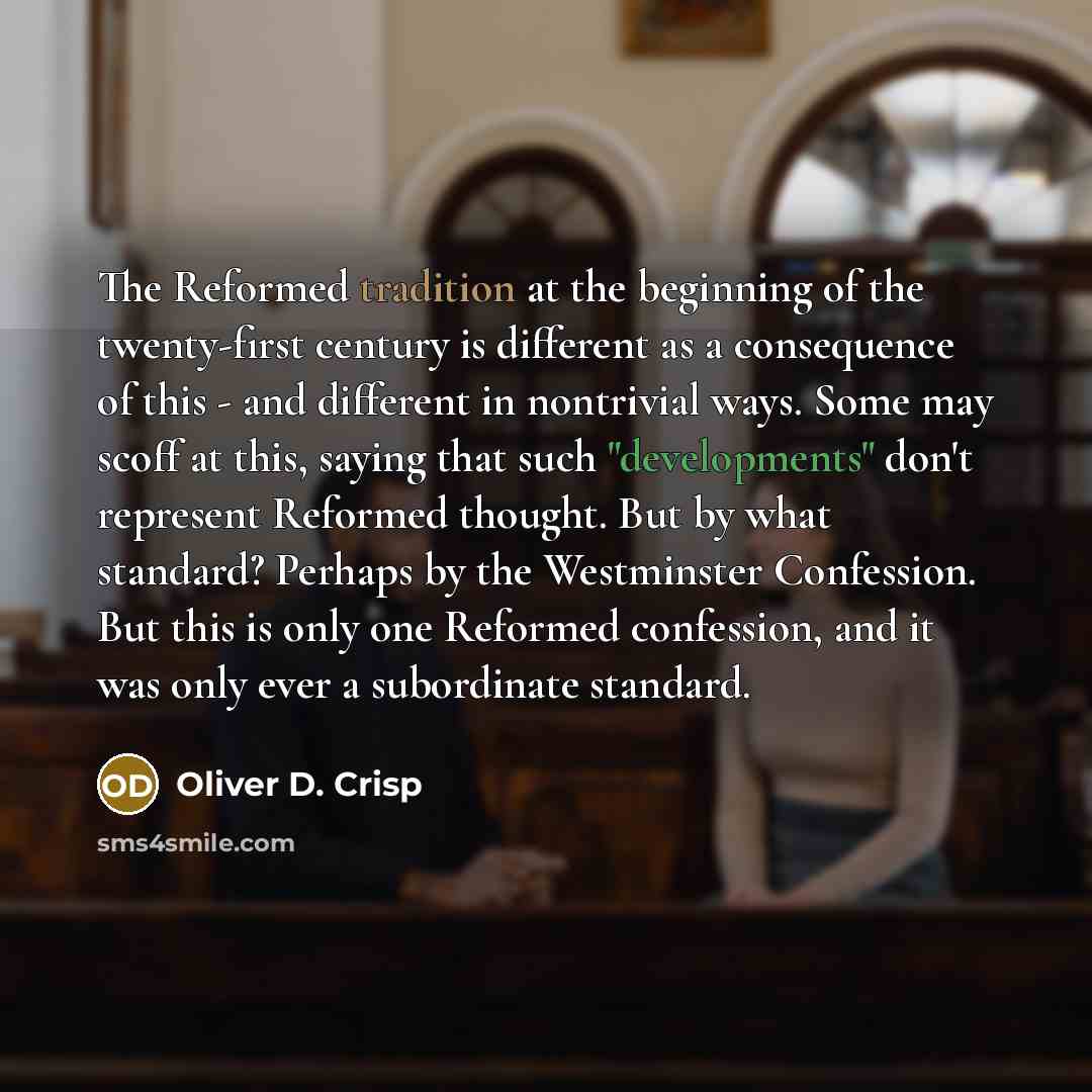 “The Reformed tradition at the beginning of the twenty-first century is different as a consequence of this - and different in nontrivial ways. Some may scoff at this, saying that such "developments" don't represent Reformed thought. But by what standard? Perhaps by the Westminster Confession. But…” quote by Oliver D. Crisp
