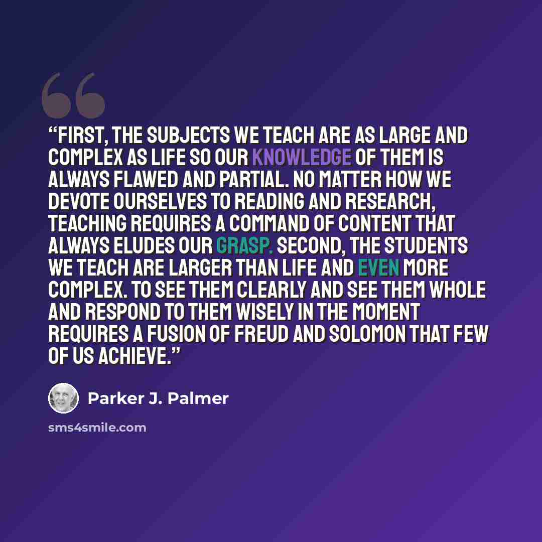 “First, the subjects we teach are as large and complex as life so our knowledge of them is always flawed and partial. No matter how we devote ourselves to reading and research, teaching requires a command of content that always eludes our grasp. Second, the students we teach are larger than life…” quote by Parker J. Palmer