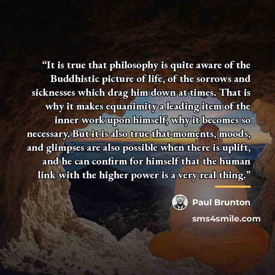 “It is true that philosophy is quite aware of the Buddhistic picture of life, of the sorrows and sicknesses which drag him down at times. That is why it makes equanimity a leading item of the inner work upon himself, why it becomes so necessary. But it is also true that moments, moods, and glimpses…” quote by Paul Brunton