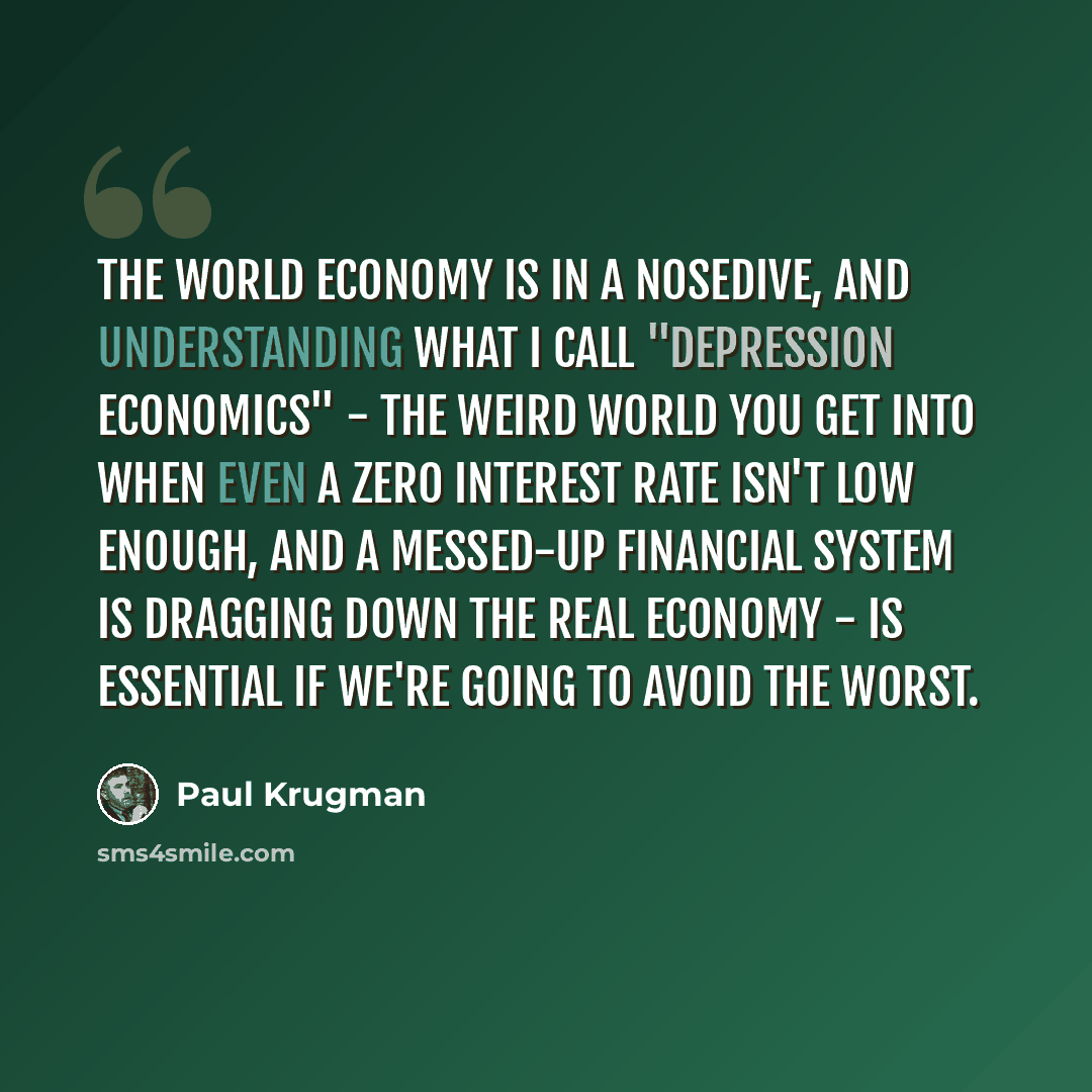 “The world economy is in a nosedive, and understanding what I call "depression economics" - the weird world you get into when even a zero interest rate isn't low enough, and a messed-up financial system is dragging down the real economy - is essential if we're going to avoid the worst.” quote by Paul Krugman