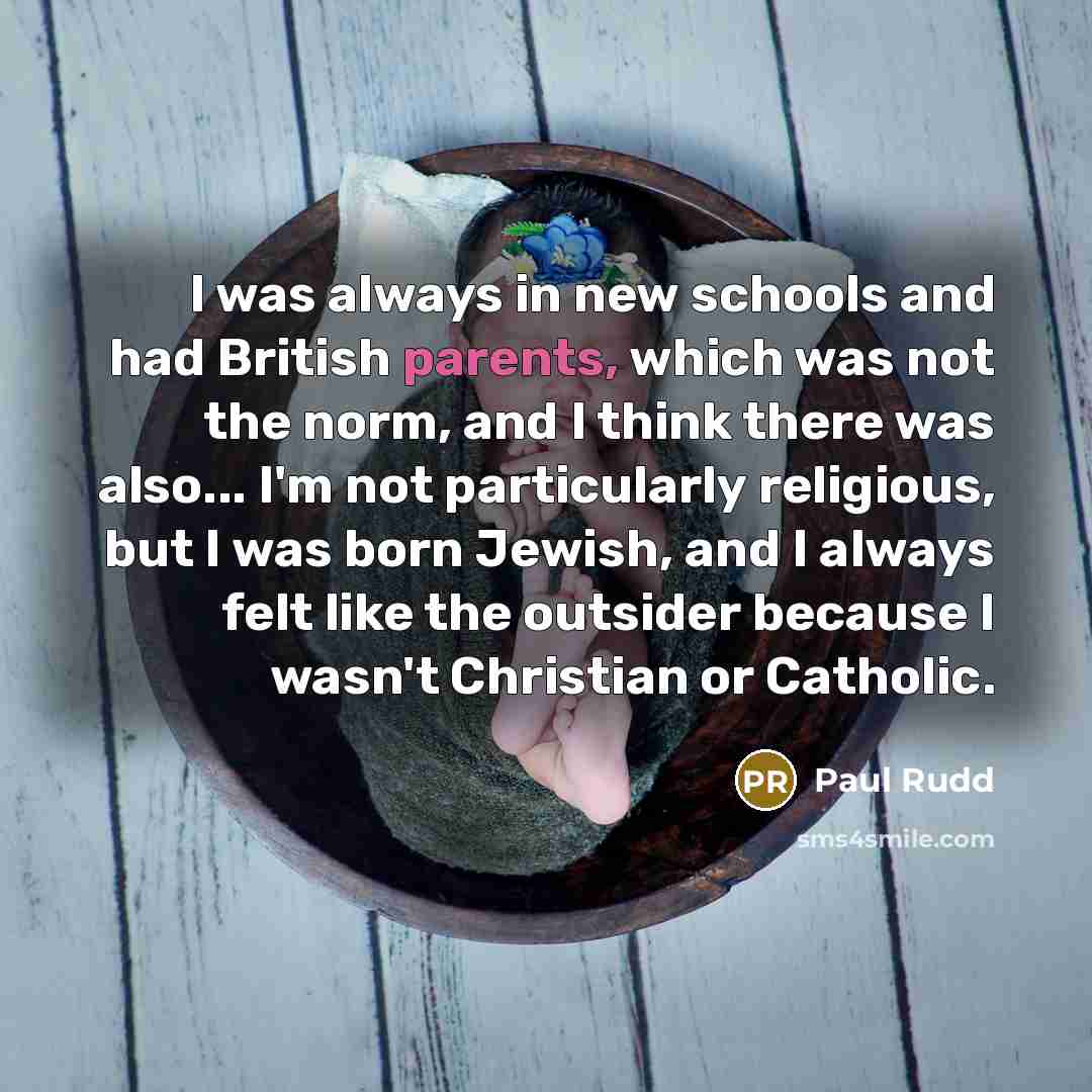 “I was always in new schools and had British parents, which was not the norm, and I think there was also... I'm not particularly religious, but I was born Jewish, and I always felt like the outsider because I wasn't Christian or Catholic.” quote by Paul Rudd