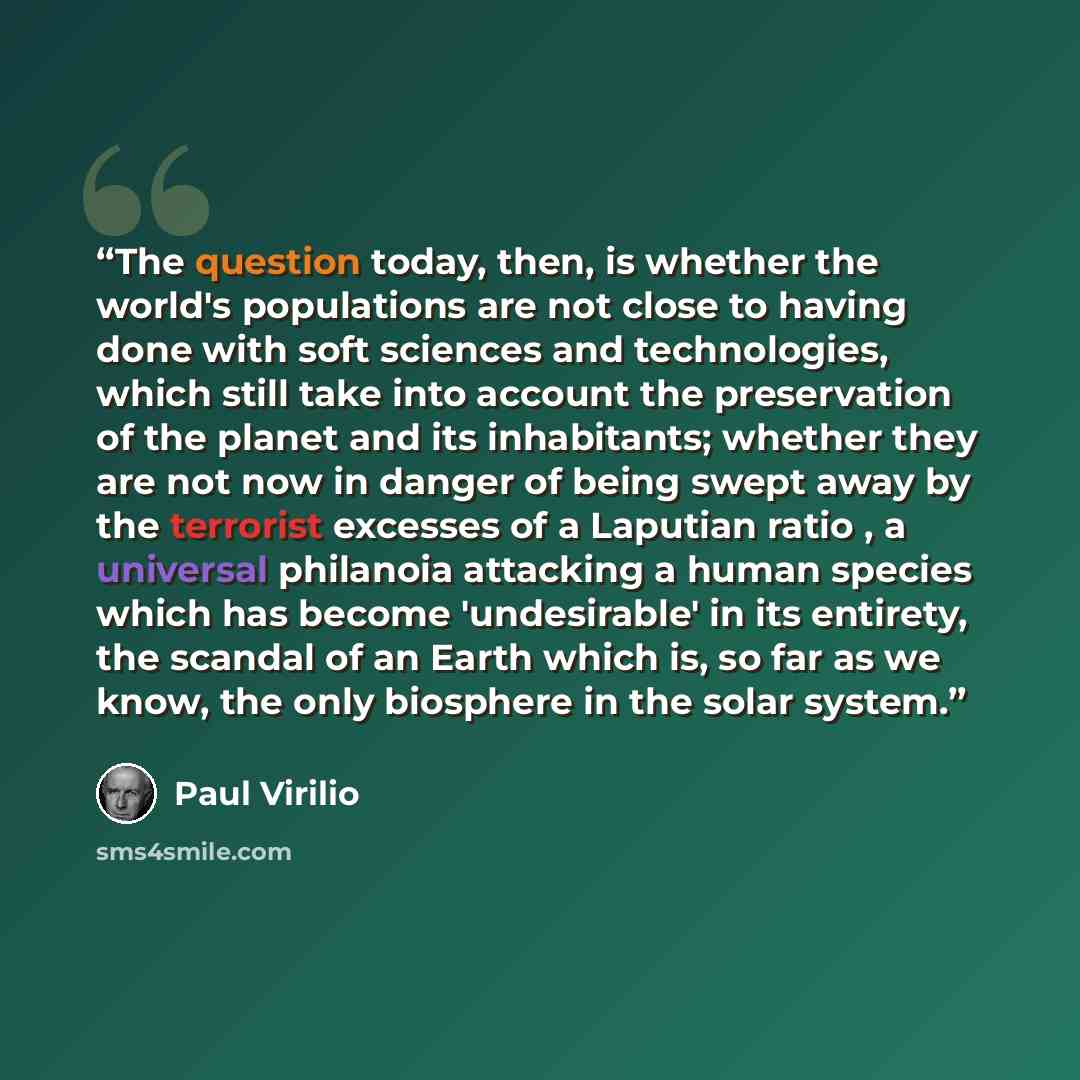 “The question today, then, is whether the world's populations are not close to having done with soft sciences and technologies, which still take into account the preservation of the planet and its inhabitants; whether they are not now in danger of being swept away by the terrorist excesses of a…” quote by Paul Virilio