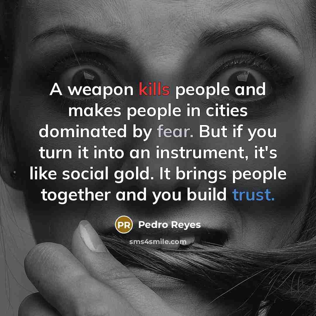 “A weapon kills people and makes people in cities dominated by fear. But if you turn it into an instrument, it's like social gold. It brings people together and you build trust.” quote by Pedro Reyes