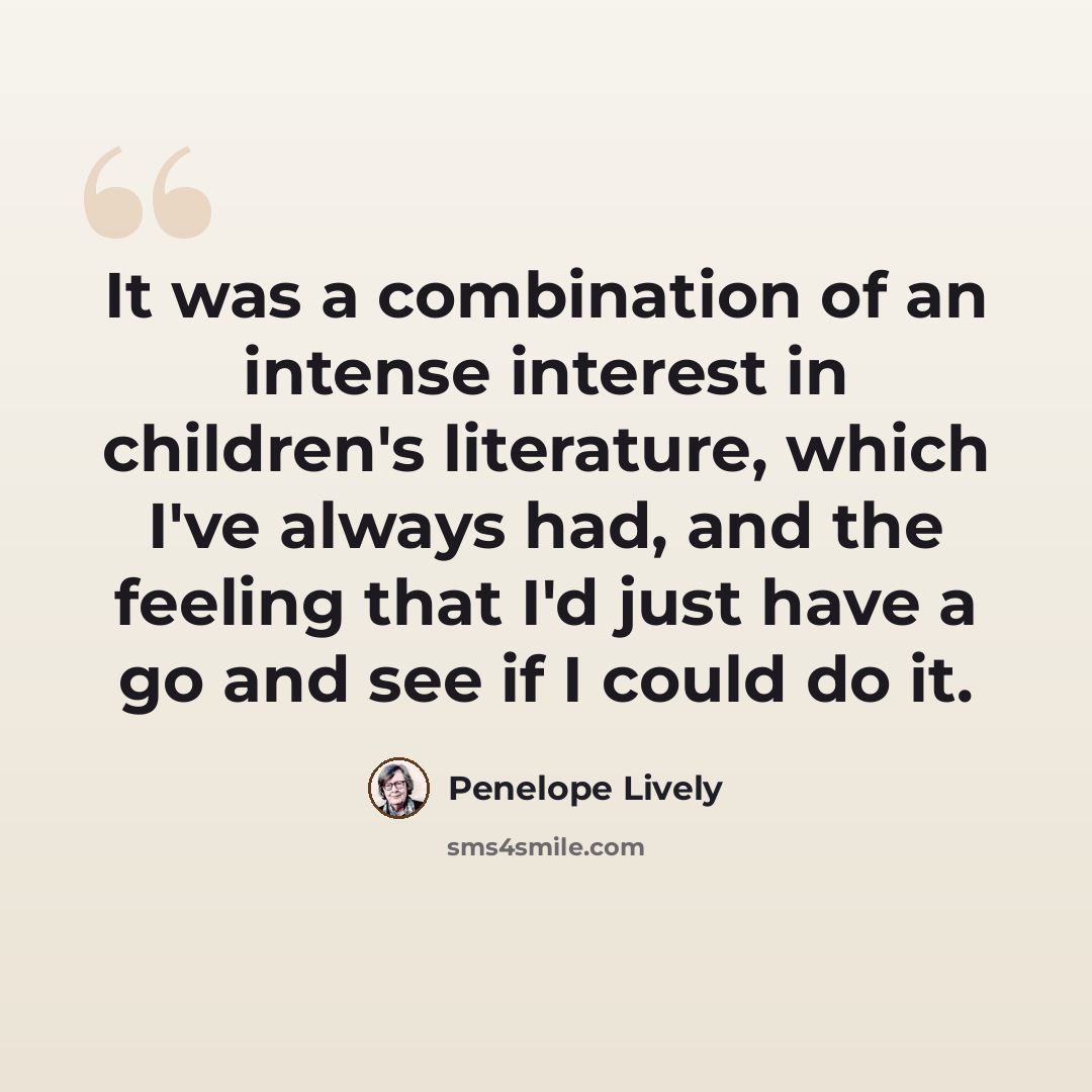 “It was a combination of an intense interest in children's literature, which I've always had, and the feeling that I'd just have a go and see if I could do it.” quote by Penelope Lively