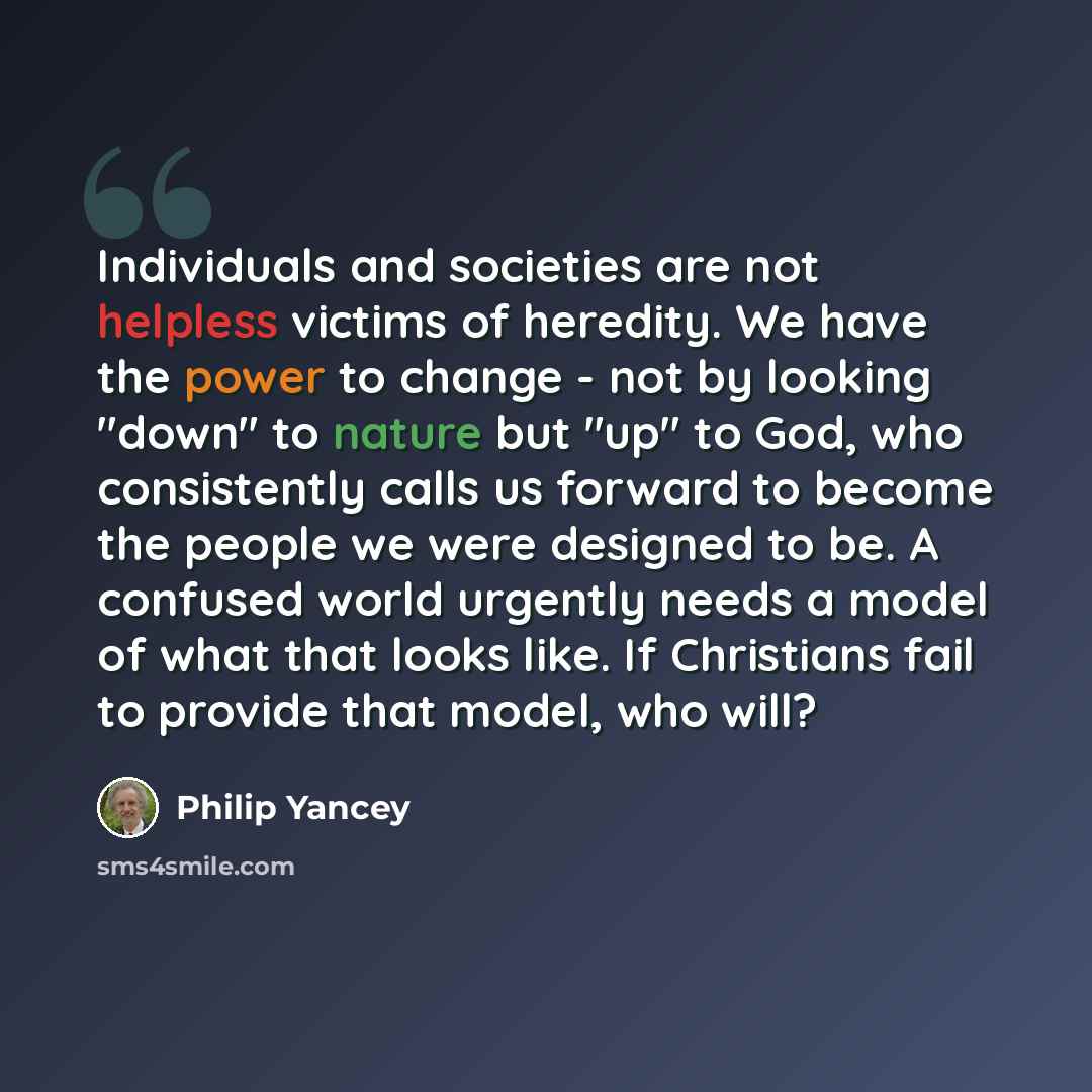 “Individuals and societies are not helpless victims of heredity. We have the power to change - not by looking "down" to nature but "up" to God, who consistently calls us forward to become the people we were designed to be. A confused world urgently needs a model of what that looks like. If…” quote by Philip Yancey