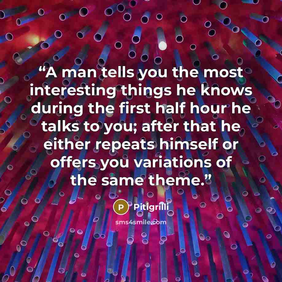 “A man tells you the most interesting things he knows during the first half hour he talks to you; after that he either repeats himself or offers you variations of the same theme.” quote by Pitigrilli