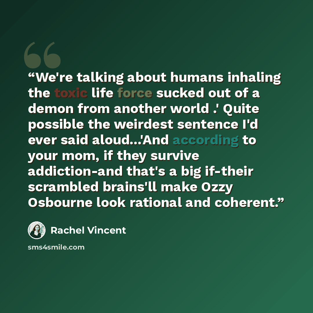 “We're talking about humans inhaling the toxic life force sucked out of a demon from another world .' Quite possible the weirdest sentence I'd ever said aloud...'And according to your mom, if they survive addiction-and that's a big if-their scrambled brains'll make Ozzy Osbourne look rational and…” quote by Rachel Vincent