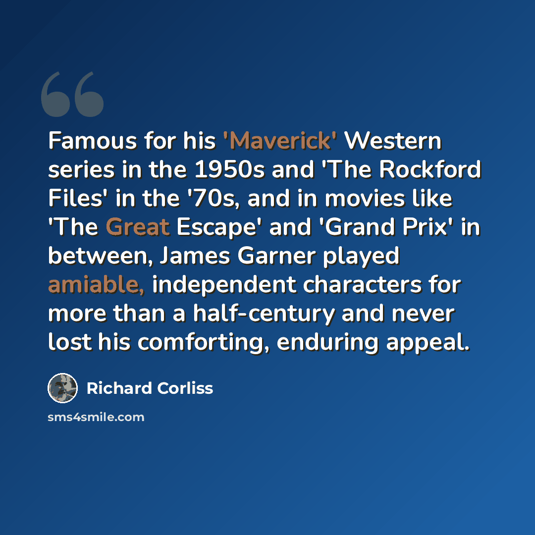 “Famous for his 'Maverick' Western series in the 1950s and 'The Rockford Files' in the '70s, and in movies like 'The Great Escape' and 'Grand Prix' in between, James Garner played amiable, independent characters for more than a half-century and never lost his comforting, enduring appeal.” quote by Richard Corliss