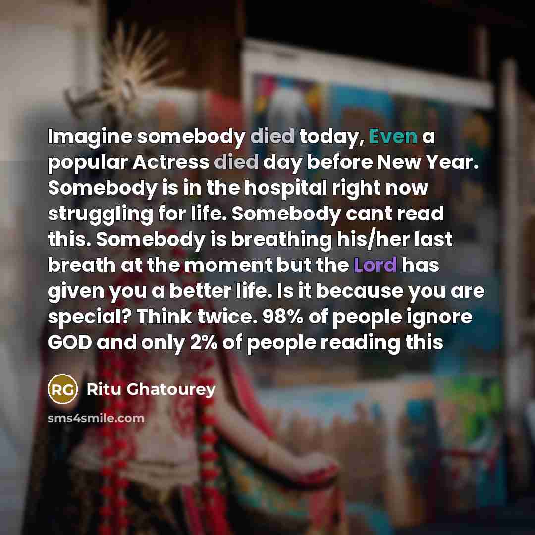 “Imagine somebody died today, Even a popular Actress died day before New Year. Somebody is in the hospital right now struggling for life. Somebody cant read this. Somebody is breathing his/her last breath at the moment but the Lord has given you a better life. Is it because you are special? Think…” quote by Ritu Ghatourey