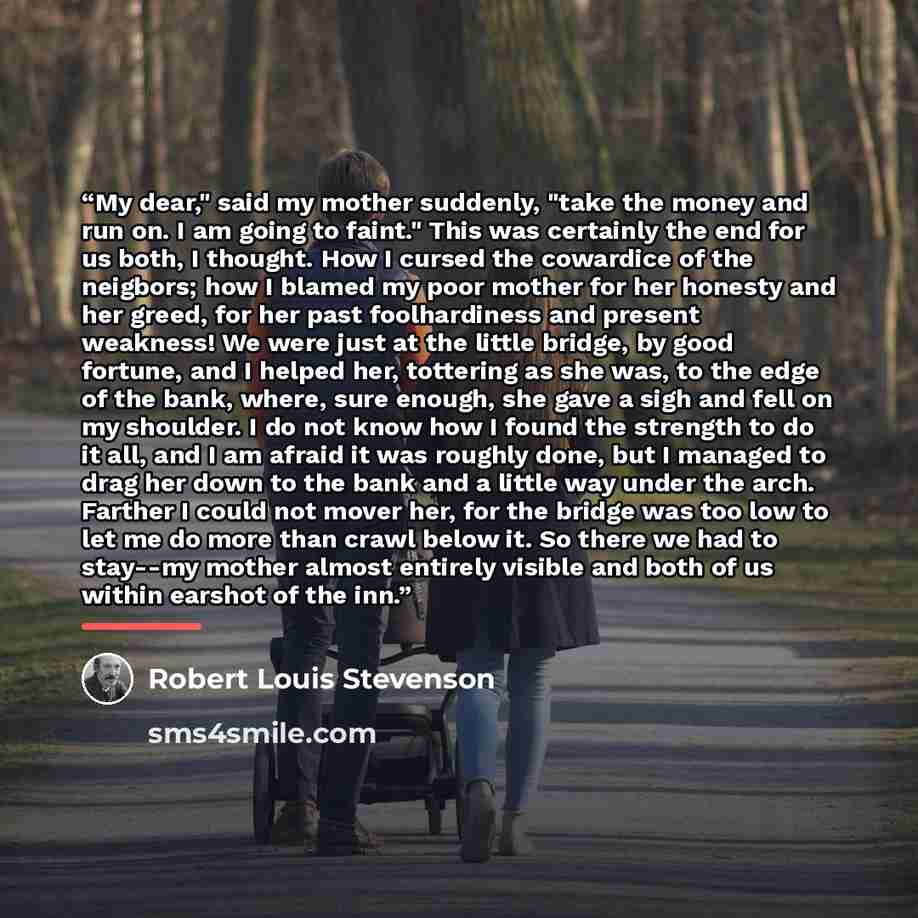 “My dear," said my mother suddenly, "take the money and run on. I am going to faint." This was certainly the end for us both, I thought. How I cursed the cowardice of the neigbors; how I blamed my poor mother for her honesty and her greed, for her past foolhardiness and present weakness! We were…” quote by Robert Louis Stevenson